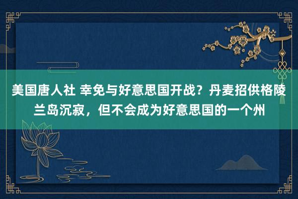 美国唐人社 幸免与好意思国开战？丹麦招供格陵兰岛沉寂，但不会成为好意思国的一个州