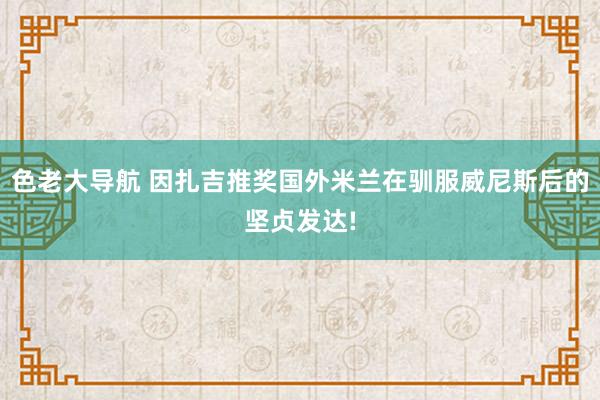 色老大导航 因扎吉推奖国外米兰在驯服威尼斯后的坚贞发达!