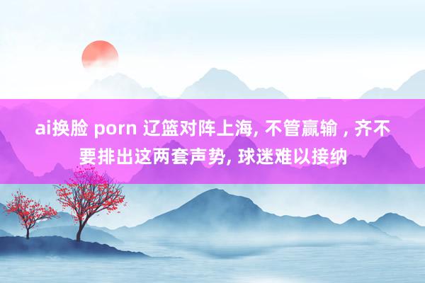 ai换脸 porn 辽篮对阵上海， 不管赢输 ， 齐不要排出这两套声势， 球迷难以接纳