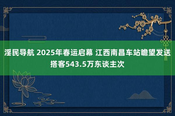 淫民导航 2025年春运启幕 江西南昌车站瞻望发送搭客543.5万东谈主次