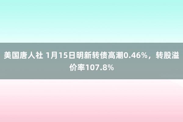 美国唐人社 1月15日明新转债高潮0.46%，转股溢价率107.8%