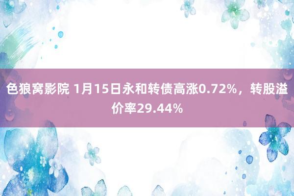 色狼窝影院 1月15日永和转债高涨0.72%，转股溢价率29.44%