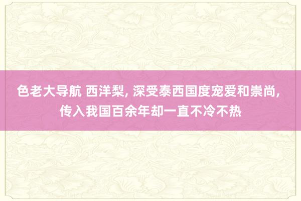 色老大导航 西洋梨， 深受泰西国度宠爱和崇尚， 传入我国百余年却一直不冷不热