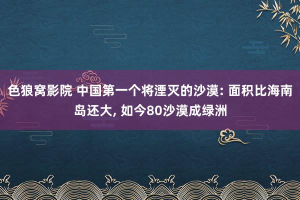 色狼窝影院 中国第一个将湮灭的沙漠: 面积比海南岛还大， 如今80沙漠成绿洲