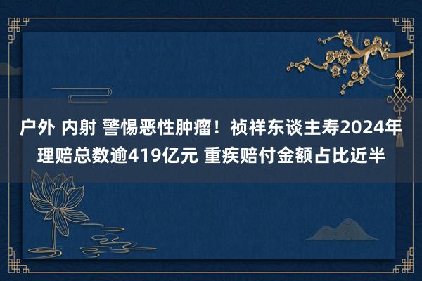 户外 内射 警惕恶性肿瘤！祯祥东谈主寿2024年理赔总数逾419亿元 重疾赔付金额占比近半