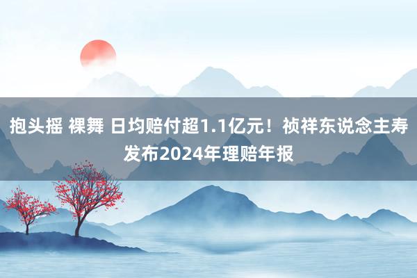 抱头摇 裸舞 日均赔付超1.1亿元！祯祥东说念主寿发布2024年理赔年报