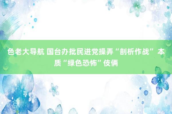 色老大导航 国台办批民进党操弄“剖析作战” 本质“绿色恐怖”伎俩