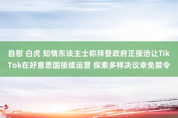 自慰 白虎 知情东谈主士称拜登政府正接洽让TikTok在好意思国接续运营 探索多样决议幸免禁令