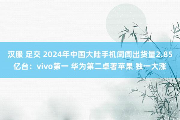 汉服 足交 2024年中国大陆手机阛阓出货量2.85亿台：vivo第一 华为第二卓著苹果 独一大涨