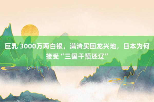 巨乳 3000万两白银，满清买回龙兴地，日本为何接受“三国干预还辽”